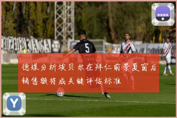 德媒分析埃贝尔在拜仁前景夏窗后销售额将成关键评估标准
