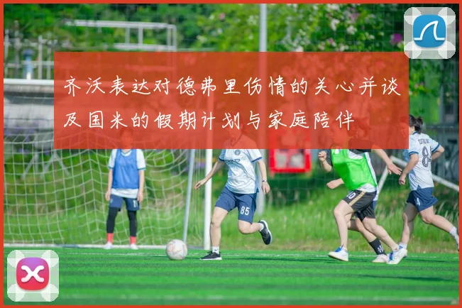 齐沃表达对德弗里伤情的关心并谈及国米的假期计划与家庭陪伴