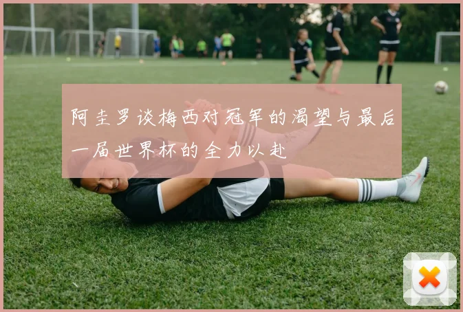 阿圭罗谈梅西对冠军的渴望与最后一届世界杯的全力以赴