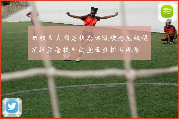 郑钦文美网后状态回暖硬地底线稳定性显著提升的全面分析与观察