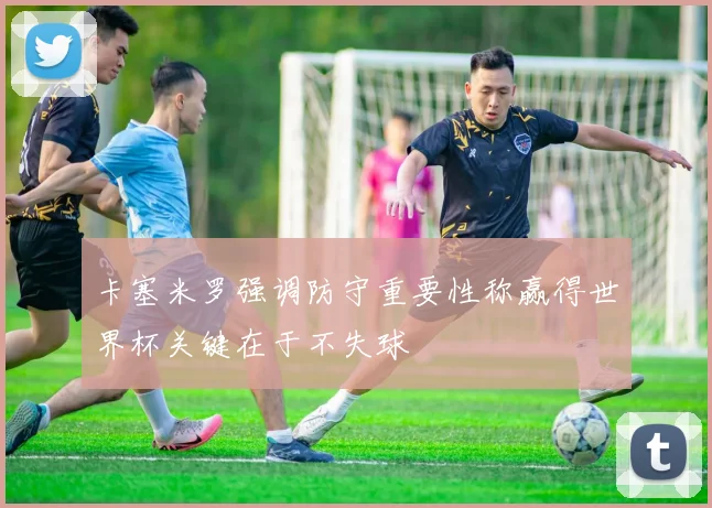 卡塞米罗强调防守重要性称赢得世界杯关键在于不失球