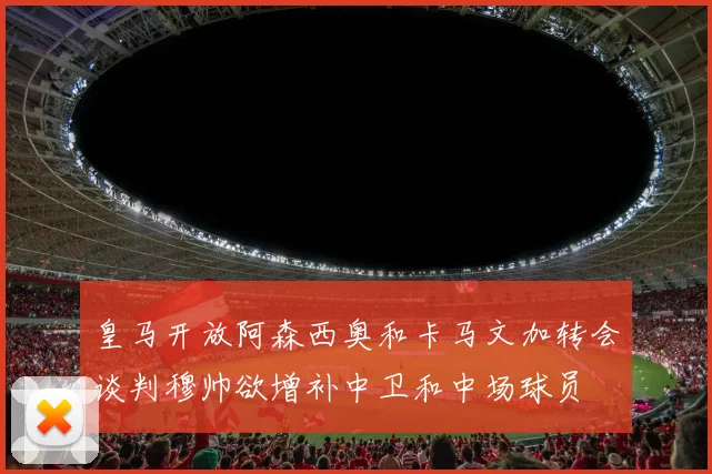 皇马开放阿森西奥和卡马文加转会谈判穆帅欲增补中卫和中场球员