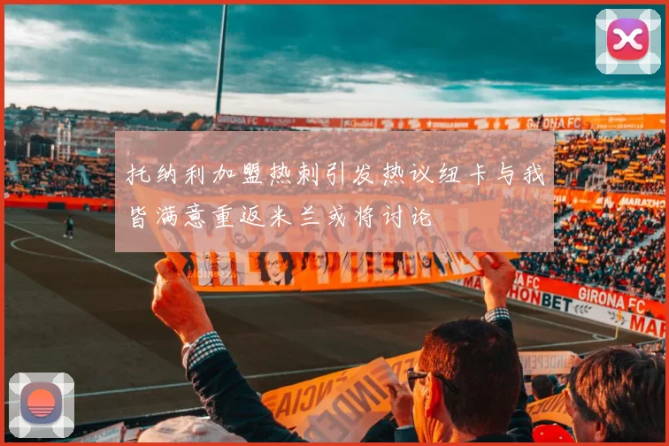 托纳利加盟热刺引发热议纽卡与我皆满意重返米兰或将讨论