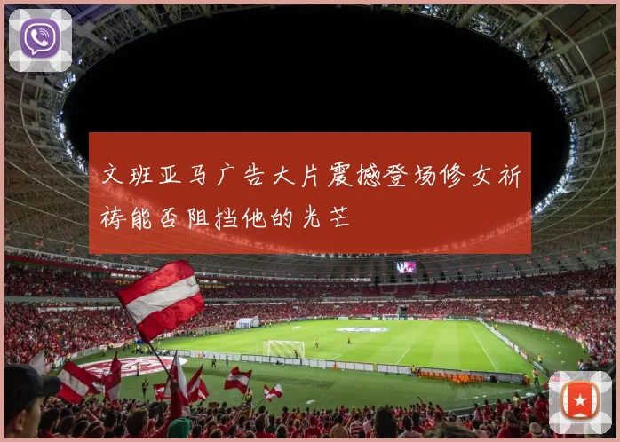 文班亚马广告大片震撼登场修女祈祷能否阻挡他的光芒