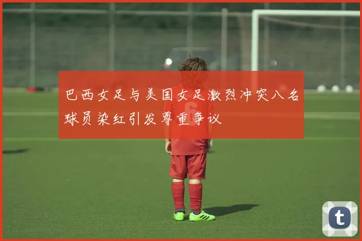 巴西女足与美国女足激烈冲突八名球员染红引发尊重争议