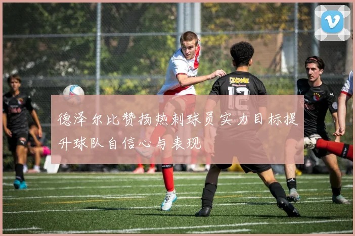 德泽尔比赞扬热刺球员实力目标提升球队自信心与表现