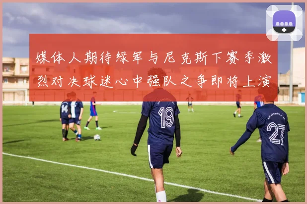 媒体人期待绿军与尼克斯下赛季激烈对决球迷心中强队之争即将上演