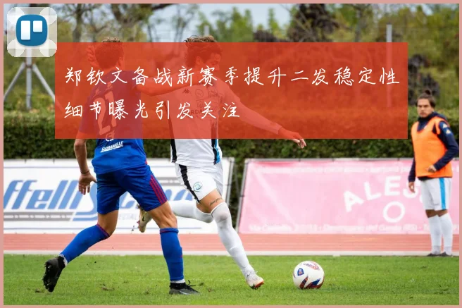 郑钦文备战新赛季提升二发稳定性细节曝光引发关注