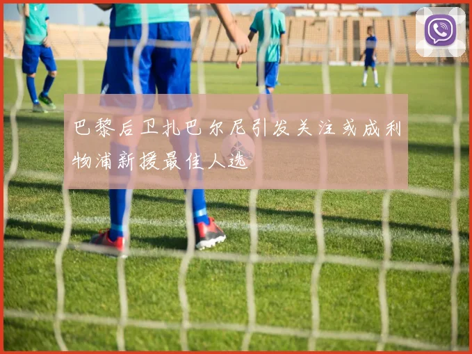 巴黎后卫扎巴尔尼引发关注或成利物浦新援最佳人选
