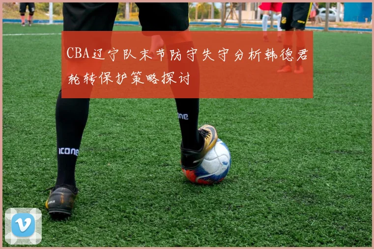 CBA辽宁队末节防守失守分析韩德君轮转保护策略探讨