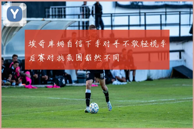 埃奇库姆自信下季对手不敢轻视季后赛对抗氛围截然不同
