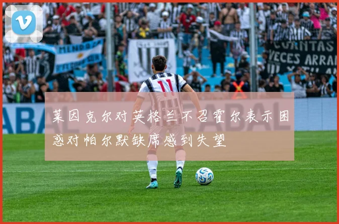 莱因克尔对英格兰不召霍尔表示困惑对帕尔默缺席感到失望