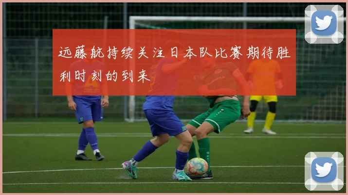 远藤航持续关注日本队比赛期待胜利时刻的到来