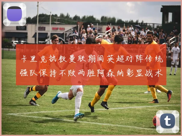 卡里克执教曼联期间英超对阵传统强队保持不败两胜阿森纳彰显战术智慧