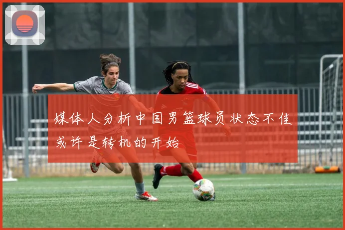 媒体人分析中国男篮球员状态不佳或许是转机的开始