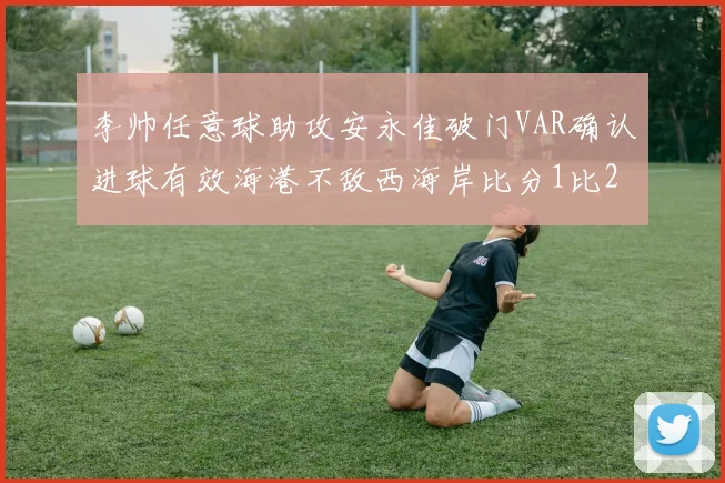 李帅任意球助攻安永佳破门VAR确认进球有效海港不敌西海岸比分1比2