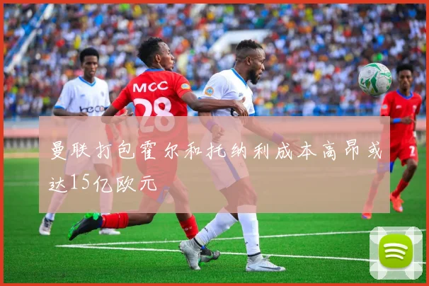 曼联打包霍尔和托纳利成本高昂或达15亿欧元