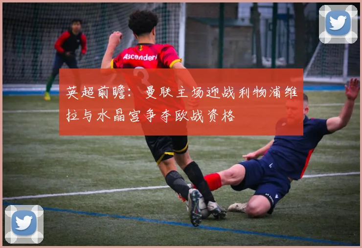 英超前瞻：曼联主场迎战利物浦维拉与水晶宫争夺欧战资格