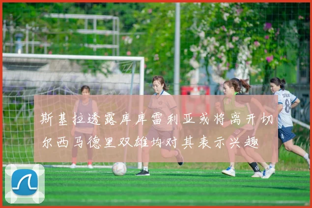 斯基拉透露库库雷利亚或将离开切尔西马德里双雄均对其表示兴趣