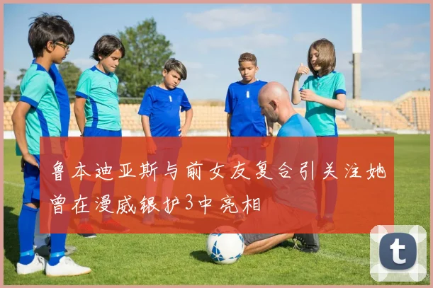 鲁本迪亚斯与前女友复合引关注她曾在漫威银护3中亮相