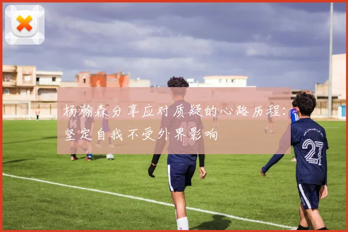 杨瀚森分享应对质疑的心路历程：坚定自我不受外界影响
