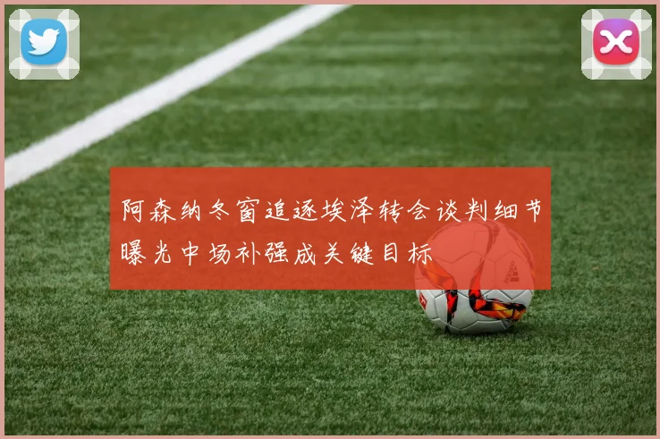 阿森纳冬窗追逐埃泽转会谈判细节曝光中场补强成关键目标