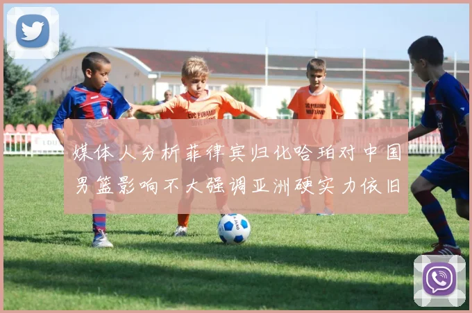 媒体人分析菲律宾归化哈珀对中国男篮影响不大强调亚洲硬实力依旧强劲