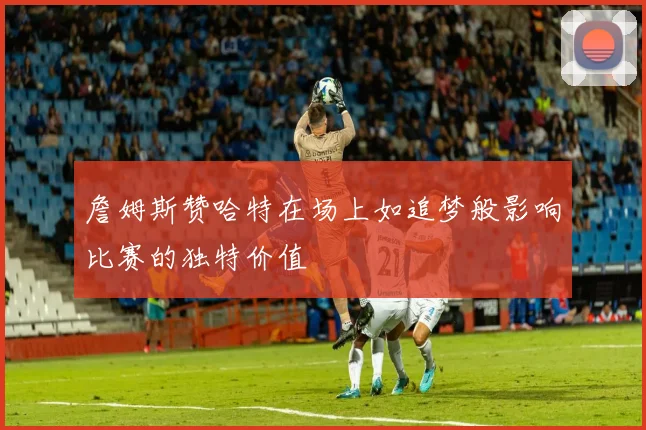 詹姆斯赞哈特在场上如追梦般影响比赛的独特价值